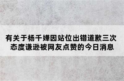 有关于杨千嬅因站位出错道歉三次 态度谦逊被网友点赞的今日消息